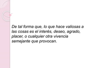 De tal forma que, lo que hace valiosas a
las cosas es el interés, deseo, agrado,
placer, o cualquier otra vivencia
semejante que provocan.
 