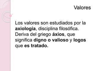 Valores
Los valores son estudiados por la
axiología, disciplina filosófica.
Deriva del griego áxios, que
significa digno o valioso y logos
que es tratado.
 
