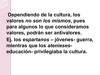 Dependiendo de la cultura, los
valores no son los mismos, pues
para algunos lo que consideramos
valores, podrán ser antivalores.
Ej. los espartanos – jóvenes- guerra,
mientras que los atenieses-
educación- privilegiaba la cultura.
 