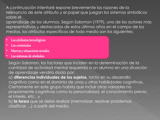 A continuación intentaré expone brevemente las razones de la
relevancia de este atributo y el papel que juegan los sistemas simbólicos
sobre el
aprendizaje de los alumnos. Según Salomon (1979), uno de los autores más
representativos y destacados de estos últimos años en el campo de los
medios, los atributos específicos de todo medio son los siguientes:
• Losatributostecnológicos
• Loscontenidos
• Marcosy situacionessociales.
• Lossistemasde símbolos.
Según Salomon, los factores que inciden en la determinación de la
cantidad de actividad mental requerida a un alumno en una situación
de aprendizaje vendría dada por:
a) diferencias individuales de los sujetos, tanto en su desarrollo
cognitivo como en el dominio de unas u otras habilidades cognitivas.
Ciertamente en este grupo habría que incluir otras variables no
propiamente cognitivas como la personalidad, el conocimiento previo,
el interés, etc., y
b) la tarea que se debe realizar (memorizar, resolver problemas,
clasificar, ...) a partir del medio.
 