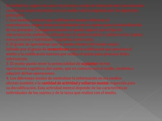 En definitiva, según este autor el proceso y modo de obtención del conocimiento
cuando un sujeto interactúa con un medio estaría regulado por los siguientes
principios:
1. Los medios, en tanto que codifican de manera diferente el
conocimiento, exigen distintas habilidades en los sujetos para la decodificación
de los mensajes. Consiguientemente se puede sugerir que el tipo de
estructuración simbólica utilizada por el medio tenderá a cultivar en los sujetos
unos procesos y habilidades cognitivas sobre otras.
2. El grado de aprendizaje que se puede obtener del medio estará
influído por el grado de isomorfirmo entre la codificación que presenta el
medio y la codificación interna que realiza el sujeto para procesar dicha
información.
3. El medio puede tener la potencialidad de suplantar ciertas
operaciones cognitivas del sujeto, que en contacto con el medio, tendería a
adquirir dichas operaciones.
4. Los diferentes modos de simbolizar la información en los medios
afectan también a la cantidad de actividad y esfuerzo mental requerida para
su decodificación. Esta actividad mental depende de las características
individuales de los sujetos y de la tarea que realiza con el medio.
 