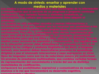 A modo de síntesis: enseñar y aprender con
medios y materiales
Los medios y materiales curriculares son tecnologías de la información
y comunicación que al servicio de un programa o proyecto curricular
representan, bajo variadas formas y sistemas simbólicos, el
conocimiento y la cultura que supuestamente debe adquirir el
alumnado.
Los medios no sólo permiten acceder a nuevas informaciones o
conocimientos, sino que también son los recursos que posibilitan a los
alumnos manifestar y expresar sus propias ideas, conocimientos y
sentimientos. Para ello, la enseñanza debe ofertar experiencias que
vayan más allá de la decodificación de los mensajes, presentando
oportunidades para que los niños y niñas utilicen los distintos tipos de
medios como recursos de expresión y comunicación. Ello significa que
en la educación escolar debe alfabetizarse al alumnado no sólo en el
dominio de los códigos y símbolos lingüísticos (es decir, el lenguaje
textual), sino también deben desarrollarse procesos de aprendizaje
dirigidos a que el alumnado interaccione y sepa expresarse en otros
tipos de lenguajes como son los de naturaleza sonora y/o audiovisual.
Un proceso de enseñanza multimediado, que combine variadas formas
de representación del conocimiento a través del uso de distintas
modalidades de codificación,
enriquecerá las posibilidades expresivas y comunicativas de nuestros
alumnos a la vez que incrementará su desarrollo cognitivo,
 