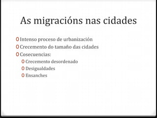 As migracións nas cidades
0 Intenso proceso de urbanización
0 Crecemento do tamaño das cidades
0 Cosecuencias:
   0 Crecemento desordenado
   0 Desigualdades
   0 Ensanches
 