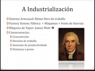 A Industrialización
0 Sistema Artesanal: Ritmo libre de traballo
0 Factory Sistem: Fábrica > Máquinas > Fonte de Enerxía
0 Máquina de Vapor: James Watt 
0 Consecuencias:
   0 Concentrción
   0 División de traballo
   0 Aumento de productividade
   0 Diminuiu o prezo
 