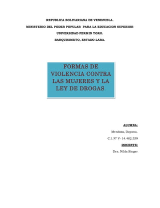 REPUBLICA BOLIVARIANA DE VENEZUELA.
MINISTERIO DEL PODER POPULAR PARA LA EDUCACION SUPERIOR
UNIVERSIDAD FERMIN TORO.
BARQUISIMETO, ESTADO LARA.
ALUMNA:
Mendoza, Dayana.
C.I. Nº V- 14.482.359
DOCENTE:
Dra. Nilda Singer
FORMAS DE
VIOLENCIA CONTRA
LAS MUJERES Y LA
LEY DE DROGAS.
 
