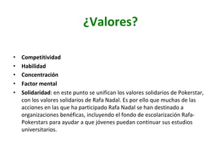 ¿Valores?	
•  Competitividad	
•  Habilidad	
•  Concentración	
•  Factor	mental	
•  Solidaridad:	en	este	punto	se	unifican	los	valores	solidarios	de	Pokerstar,	
con	los	valores	solidarios	de	Rafa	Nadal.	Es	por	ello	que	muchas	de	las	
acciones	en	las	que	ha	participado	Rafa	Nadal	se	han	destinado	a	
organizaciones	benéficas,	incluyendo	el	fondo	de	escolarización	Rafa-
Pokerstars	para	ayudar	a	que	jóvenes	puedan	continuar	sus	estudios	
universitarios.		
 