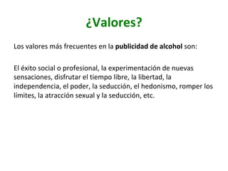 ¿Valores?	
Los	valores	más	frecuentes	en	la	publicidad	de	alcohol	son:		
	
El	éxito	social	o	profesional,	la	experimentación	de	nuevas	
sensaciones,	disfrutar	el	tiempo	libre,	la	libertad,	la	
independencia,	el	poder,	la	seducción,	el	hedonismo,	romper	los	
límites,	la	atracción	sexual	y	la	seducción,	etc.		
 