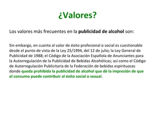 ¿Valores?	
Los	valores	más	frecuentes	en	la	publicidad	de	alcohol	son:		
	
Sin	embargo,	en	cuanto	al	valor	de	éxito	profesional	o	social	es	cuestionable	
desde	el	punto	de	vista	de	la	Ley	25/1994,	del	12	de	julio;	la	Ley	General	de	
Publicidad	de	1988;	el	Código	de	la	Asociación	Española	de	Anunciantes	para	
la	Autorregulación	de	la	Publicidad	de	Bebidas	Alcohólicas;	así	como	el	Código	
de	Autorregulación	Publicitaria	de	la	Federación	de	bebidas	espirituosas	
donde	queda	prohibida	la	publicidad	de	alcohol	que	dé	la	impresión	de	que	
el	consumo	puede	contribuir	al	éxito	social	o	sexual.		
 