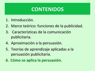 1.  Introducción.		
2.  Marco	teórico:	funciones	de	la	publicidad.	
3.  	Características	de	la	comunicación	
publicitaria.	
4.  Aproximación	a	la	persuasión.	
5.  Teorías	de	aprendizaje	aplicadas	a	la	
persuasión	publicitaria.	
6.  Cómo	se	aplica	la	persuasión.			
CONTENIDOS	
 