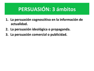 PERSUASIÓN:	3	ámbitos	
1.  La	persuasión	cognoscitiva	en	la	información	de	
actualidad.		
2.  La	persuasión	ideológica	o	propaganda.		
3.  La	persuasión	comercial	o	publicidad.		
 