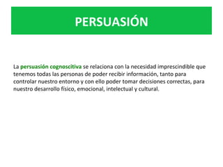 PERSUASIÓN	
La	persuasión	cognoscitiva	se	relaciona	con	la	necesidad	imprescindible	que	
tenemos	todas	las	personas	de	poder	recibir	información,	tanto	para	
controlar	nuestro	entorno	y	con	ello	poder	tomar	decisiones	correctas,	para	
nuestro	desarrollo	físico,	emocional,	intelectual	y	cultural.	
 