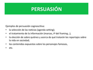 PERSUASIÓN	
Ejemplos	de	persuasión	cognoscitiva:		
•  la	selección	de	las	noticias	(agenda	setting);	
•  el	tratamiento	de	la	información	(marcos,	tª	del	framing…),			
•  la	elección	de	sobre	quiénes	y	acerca	de	qué	tratarán	los	reportajes	sobre	
la	vida	en	sociedad;	
•  los	contenidos	expuestos	sobre	los	personajes	famosos,		
•  etc.	
 