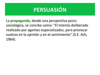 PERSUASIÓN	
La	propaganda,	desde	una	perspectiva	psico-
sociológica,	se	concibe	como:	"El	intento	deliberado	
realizado	por	agentes	especializados,	para	provocar	
vuelcos	en	la	opinión	y	en	el	sentimiento"	(S.E.	Ash,	
1964).	
 