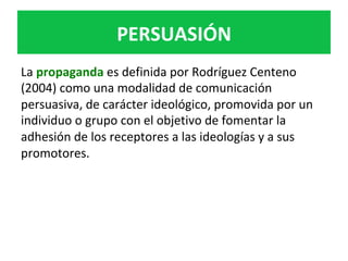 PERSUASIÓN	
La	propaganda	es	definida	por	Rodríguez	Centeno	
(2004)	como	una	modalidad	de	comunicación	
persuasiva,	de	carácter	ideológico,	promovida	por	un	
individuo	o	grupo	con	el	objetivo	de	fomentar	la	
adhesión	de	los	receptores	a	las	ideologías	y	a	sus	
promotores.		
 