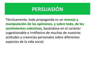 PERSUASIÓN	
Técnicamente,	toda	propaganda	es	un	manejo	y	
manipulación	de	las	opiniones,	y	sobre	todo,	de	los	
sentimientos	colectivos,	basándose	en	el	carácter	
sugestionable	e	irreflexivo	de	muchas	de	nuestras	
actitudes	y	creencias	personales	sobre	diferentes	
aspectos	de	la	vida	social.	
 