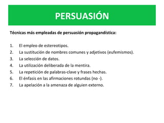 PERSUASIÓN	
Técnicas	más	empleadas	de	persuasión	propagandística:	
	
1.  El	empleo	de	estereotipos.		
2.  La	sustitución	de	nombres	comunes	y	adjetivos	(eufemismos).	
3.  La	selección	de	datos.		
4.  La	utilización	deliberada	de	la	mentira.	
5.  La	repetición	de	palabras-clave	y	frases	hechas.		
6.  El	énfasis	en	las	afirmaciones	rotundas	(no	-).	
7.  La	apelación	a	la	amenaza	de	alguien	externo.	
	
 