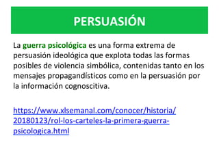 PERSUASIÓN	
La	guerra	psicológica	es	una	forma	extrema	de	
persuasión	ideológica	que	explota	todas	las	formas	
posibles	de	violencia	simbólica,	contenidas	tanto	en	los	
mensajes	propagandísticos	como	en	la	persuasión	por	
la	información	cognoscitiva.	
	
https://www.xlsemanal.com/conocer/historia/
20180123/rol-los-carteles-la-primera-guerra-
psicologica.html	
	
 