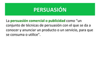 PERSUASIÓN	
La	persuasión	comercial	o	publicidad	como	“un	
conjunto	de	técnicas	de	persuasión	con	el	que	se	da	a	
conocer	y	anunciar	un	producto	o	un	servicio,	para	que	
se	consuma	o	utilice".	
 