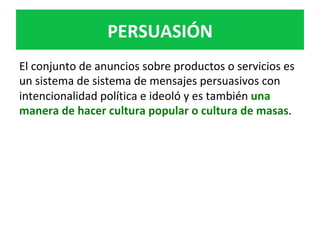 PERSUASIÓN	
El	conjunto	de	anuncios	sobre	productos	o	servicios	es	
un	sistema	de	sistema	de	mensajes	persuasivos	con	
intencionalidad	política	e	ideoló	y	es	también	una	
manera	de	hacer	cultura	popular	o	cultura	de	masas.	
 