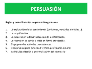 PERSUASIÓN	
Reglas	y	procedimientos	de	persuasión	generales:		
	
1.  La	explotación	de	los	sentimientos	(omisiones,	verdades	a	medias…).		
2.  La	simplificación.		
3.  La	exageración	y	desvirtualización	de	la	información.		
4.  La	repetición	de	temas	e	ideas	en	forma	orquestada.	
5.  El	apoyo	en	las	actitudes	preexistentes.		
6.  El	recurso	a	alguna	autoridad	técnica,	profesional	o	moral.	
7.  	La	individualización	o	personalización	del	adversario	
	
 