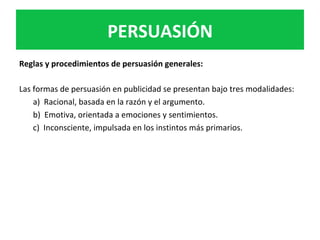 PERSUASIÓN	
Reglas	y	procedimientos	de	persuasión	generales:		
	
Las	formas	de	persuasión	en	publicidad	se	presentan	bajo	tres	modalidades:		
a)		Racional,	basada	en	la	razón	y	el	argumento.		
b)		Emotiva,	orientada	a	emociones	y	sentimientos.		
c)		Inconsciente,	impulsada	en	los	instintos	más	primarios.		
	
	
	
 