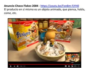 Anuncio	Choco	Flakes	2004	-	https://youtu.be/FonBm-FjYH0	
El	producto	en	sí	mismo	es	un	objeto	animado,	que	piensa,	habla,	
come,	etc.		
 