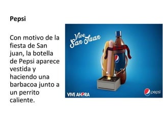 Pepsi	
	
Con	motivo	de	la	
fiesta	de	San	
juan,	la	botella	
de	Pepsi	aparece	
vestida	y	
haciendo	una	
barbacoa	junto	a	
un	perrito	
caliente.		
	
 