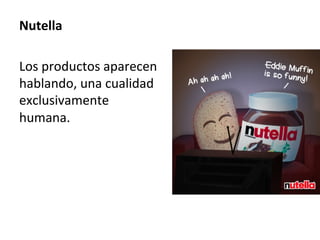 Nutella	
	
Los	productos	aparecen	
hablando,	una	cualidad	
exclusivamente	
humana.		
	
 