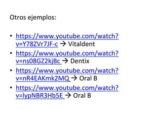 Otros	ejemplos:	
•  https://www.youtube.com/watch?
v=Y78ZVr7JF-c	à	Vitaldent	
•  https://www.youtube.com/watch?
v=ns08GZ2kjBc	à	Dentix	
•  https://www.youtube.com/watch?
v=nR4EAKmk2MQ	à	Oral	B	
•  https://www.youtube.com/watch?
v=lypNBR3Hb5E	à	Oral	B	
	
 
