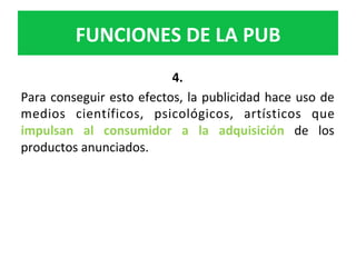 4.		
Para	conseguir	esto	efectos,	la	publicidad	hace	uso	de	
medios	 científicos,	 psicológicos,	 artísticos	 que	
impulsan	 al	 consumidor	 a	 la	 adquisición	 de	 los	
productos	anunciados.		
FUNCIONES	DE	LA	PUB	
 