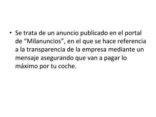 •  Se	trata	de	un	anuncio	publicado	en	el	portal	
de	“Milanuncios”,	en	el	que	se	hace	referencia	
a	la	transparencia	de	la	empresa	mediante	un	
mensaje	asegurando	que	van	a	pagar	lo	
máximo	por	tu	coche.		
 