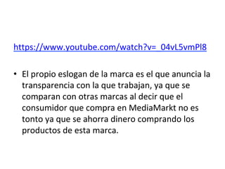 https://www.youtube.com/watch?v=_04vL5vmPl8	
		
•  El	propio	eslogan	de	la	marca	es	el	que	anuncia	la	
transparencia	con	la	que	trabajan,	ya	que	se	
comparan	con	otras	marcas	al	decir	que	el	
consumidor	que	compra	en	MediaMarkt	no	es	
tonto	ya	que	se	ahorra	dinero	comprando	los	
productos	de	esta	marca.		
 
