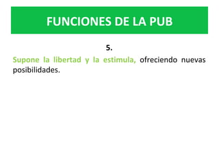 5.		
Supone	 la	 libertad	 y	 la	 estimula,	 ofreciendo	 nuevas	
posibilidades.		
FUNCIONES	DE	LA	PUB	
 