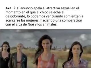 Axe	à	El	anuncio	apela	al	atractivo	sexual	en	el	
momento	en	el	que	el	chico	se	echa	el	
desodorante,	lo	podemos	ver	cuando	comienzan	a	
acercarse	las	mujeres,	haciendo	una	comparación	
con	el	arca	de	Noé	y	los	animales.	
	
 