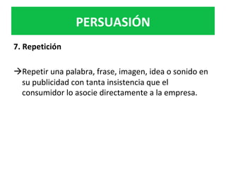 PERSUASIÓN	
7.	Repetición	
	
à Repetir	una	palabra,	frase,	imagen,	idea	o	sonido	en	
su	publicidad	con	tanta	insistencia	que	el	
consumidor	lo	asocie	directamente	a	la	empresa.		
	
	
 