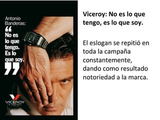 Viceroy:	No	es	lo	que	
tengo,	es	lo	que	soy.		
	
El	eslogan	se	repitió	en	
toda	la	campaña	
constantemente,	
dando	como	resultado	
notoriedad	a	la	marca.	
	
 