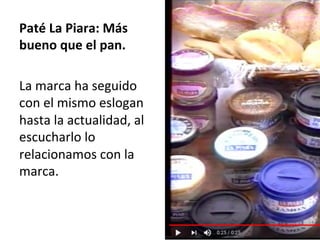 Paté	La	Piara:	Más	
bueno	que	el	pan.		
	
La	marca	ha	seguido	
con	el	mismo	eslogan	
hasta	la	actualidad,	al	
escucharlo	lo	
relacionamos	con	la	
marca.	
	
 