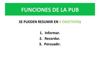 SE	PUEDEN	RESUMIR	EN	3	OBJETIVOS:	
	
1.  Informar.	
2.  Recordar.	
3.  Persuadir.		
FUNCIONES	DE	LA	PUB	
 