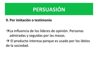 PERSUASIÓN	
9.	Por	imitación	o	testimonio	
	
à La	influencia	de	los	líderes	de	opinión.	Personas	
admiradas	y	seguidas	por	las	masas.		
à	El	producto	interesa	porque	es	usado	por	los	ídolos	
de	la	sociedad.			
 