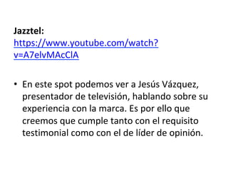 Jazztel:	
https://www.youtube.com/watch?
v=A7elvMAcClA	
	
•  En	este	spot	podemos	ver	a	Jesús	Vázquez,	
presentador	de	televisión,	hablando	sobre	su	
experiencia	con	la	marca.	Es	por	ello	que	
creemos	que	cumple	tanto	con	el	requisito	
testimonial	como	con	el	de	líder	de	opinión.		
	
 
