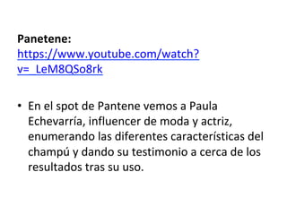 Panetene:	
https://www.youtube.com/watch?
v=_LeM8QSo8rk	
	
•  En	el	spot	de	Pantene	vemos	a	Paula	
Echevarría,	influencer	de	moda	y	actriz,	
enumerando	las	diferentes	características	del	
champú	y	dando	su	testimonio	a	cerca	de	los	
resultados	tras	su	uso.	
	
 
