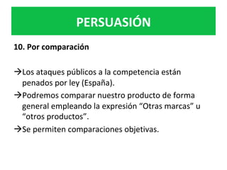PERSUASIÓN	
10.	Por	comparación		
	
à Los	ataques	públicos	a	la	competencia	están	
penados	por	ley	(España).		
à Podremos	comparar	nuestro	producto	de	forma	
general	empleando	la	expresión	“Otras	marcas”	u	
“otros	productos”.	
à Se	permiten	comparaciones	objetivas.		
 