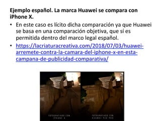 Ejemplo	español.	La	marca	Huawei	se	compara	con	
iPhone	X.	
•  En	este	caso	es	lícito	dicha	comparación	ya	que	Huawei	
se	basa	en	una	comparación	objetiva,	que	sí	es	
permitida	dentro	del	marco	legal	español.		
•  https://lacriaturacreativa.com/2018/07/03/huawei-
arremete-contra-la-camara-del-iphone-x-en-esta-
campana-de-publicidad-comparativa/		
 