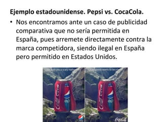 Ejemplo	estadounidense.	Pepsi	vs.	CocaCola.	
•  Nos	encontramos	ante	un	caso	de	publicidad	
comparativa	que	no	sería	permitida	en	
España,	pues	arremete	directamente	contra	la	
marca	competidora,	siendo	ilegal	en	España	
pero	permitido	en	Estados	Unidos.		
 
