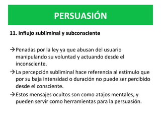 PERSUASIÓN	
11.	Influjo	subliminal	y	subconsciente	
	
à Penadas	por	la	ley	ya	que	abusan	del	usuario	
manipulando	su	voluntad	y	actuando	desde	el	
inconsciente.		
à La	percepción	subliminal	hace	referencia	al	estímulo	que	
por	su	baja	intensidad	o	duración	no	puede	ser	percibido	
desde	el	consciente.	
à Estos	mensajes	ocultos	son	como	atajos	mentales,	y	
pueden	servir	como	herramientas	para	la	persuasión.	
 