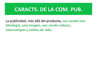 La	publicidad,	más	allá	del	producto,	nos	vende	una	
ideología,	una	imagen,	nos	vende	valores,	
estereotipos	y	estilos	de	vida.		
CARACTS.	DE	LA	COM.	PUB.	
 