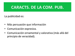 La	publicidad	es:	
	
•  Más	persuasión	que	información	
•  Comunicación	expresiva.	
•  Comunicación	ornamental	y	valorativa	(más	allá	del	
principio	de	veracidad).		
	
	
CARACTS.	DE	LA	COM.	PUB.	
 