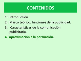 1.  Introducción.		
2.  Marco	teórico:	funciones	de	la	publicidad.	
3.  	Características	de	la	comunicación	
publicitaria.	
4.  Aproximación	a	la	persuasión.	
CONTENIDOS	
 