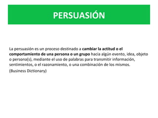 La	persuasión	es	un	proceso	destinado	a	cambiar	la	actitud	o	el	
comportamiento	de	una	persona	o	un	grupo	hacia	algún	evento,	idea,	objeto	
o	persona(s),	mediante	el	uso	de	palabras	para	transmitir	información,	
sentimientos,	o	el	razonamiento,	o	una	combinación	de	los	mismos.	
(Business	Dictionary)	
	
	
	
PERSUASIÓN	
 