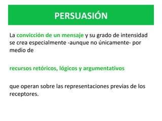 La	convicción	de	un	mensaje	y	su	grado	de	intensidad	
se	crea	especialmente	-aunque	no	únicamente-	por	
medio	de		
	
recursos	retóricos,	lógicos	y	argumentativos		
	
que	operan	sobre	las	representaciones	previas	de	los	
receptores.	
PERSUASIÓN	
 